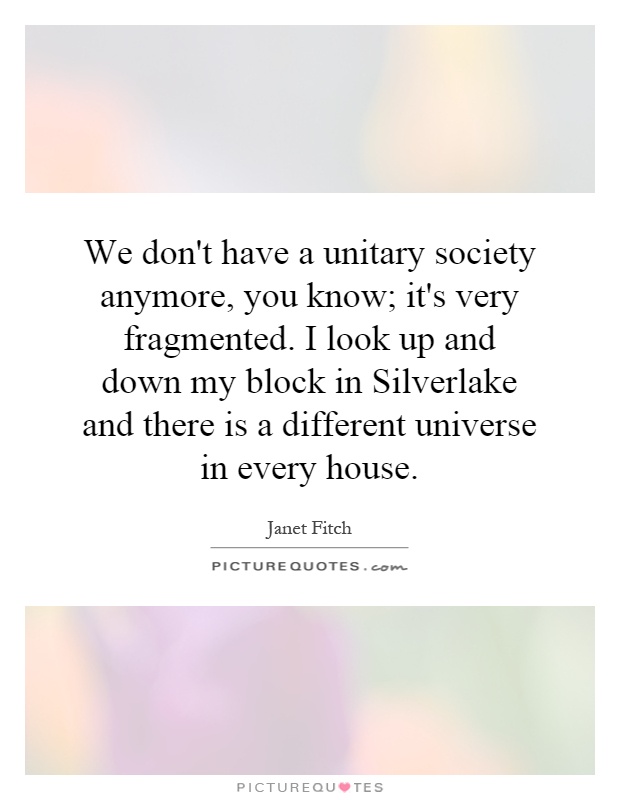 We don't have a unitary society anymore, you know; it's very fragmented. I look up and down my block in Silverlake and there is a different universe in every house Picture Quote #1