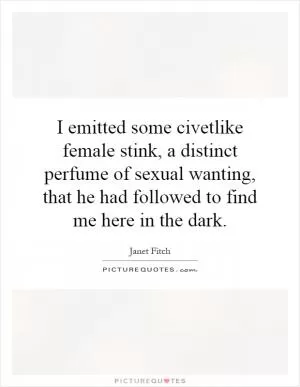 I emitted some civetlike female stink, a distinct perfume of sexual wanting, that he had followed to find me here in the dark Picture Quote #1