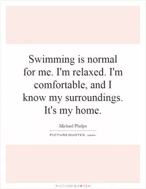 Swimming is normal for me. I'm relaxed. I'm comfortable, and I know my surroundings. It's my home Picture Quote #1
