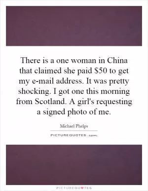 There is a one woman in China that claimed she paid $50 to get my e-mail address. It was pretty shocking. I got one this morning from Scotland. A girl's requesting a signed photo of me Picture Quote #1