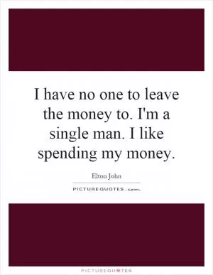 I have no one to leave the money to. I'm a single man. I like spending my money Picture Quote #1