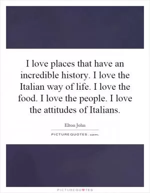 I love places that have an incredible history. I love the Italian way of life. I love the food. I love the people. I love the attitudes of Italians Picture Quote #1