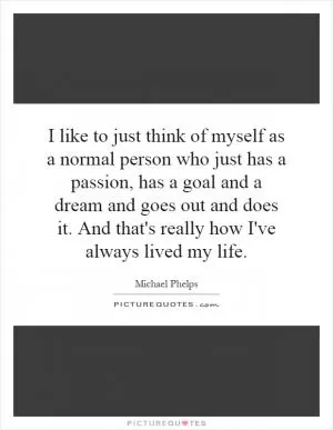 I like to just think of myself as a normal person who just has a passion, has a goal and a dream and goes out and does it. And that's really how I've always lived my life Picture Quote #1