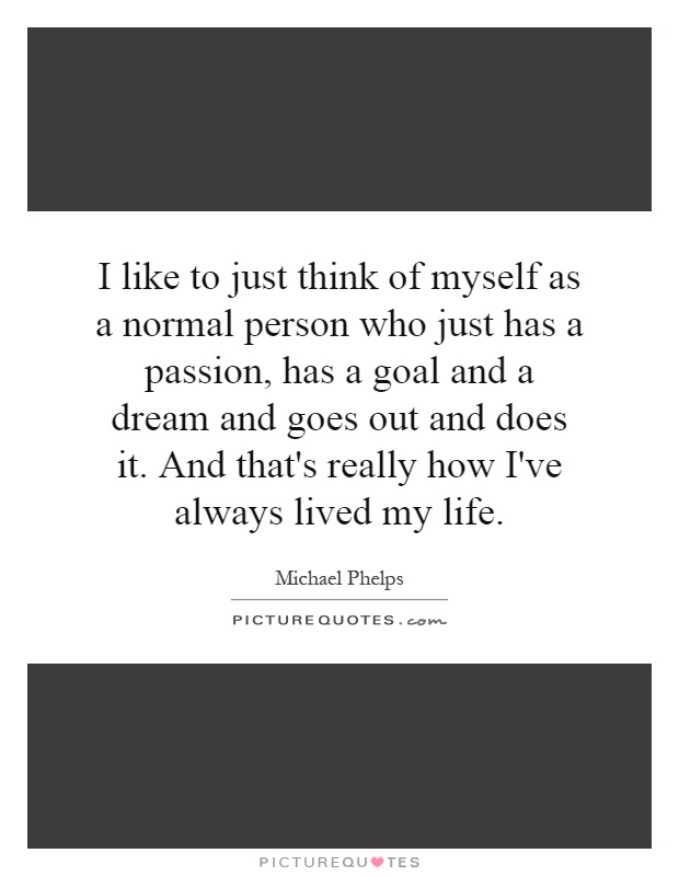 I like to just think of myself as a normal person who just has a passion, has a goal and a dream and goes out and does it. And that's really how I've always lived my life Picture Quote #1