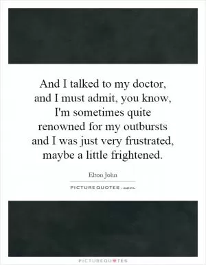 And I talked to my doctor, and I must admit, you know, I'm sometimes quite renowned for my outbursts and I was just very frustrated, maybe a little frightened Picture Quote #1