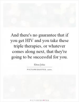 And there's no guarantee that if you get HIV and you take these triple therapies, or whatever comes along next, that they're going to be successful for you Picture Quote #1