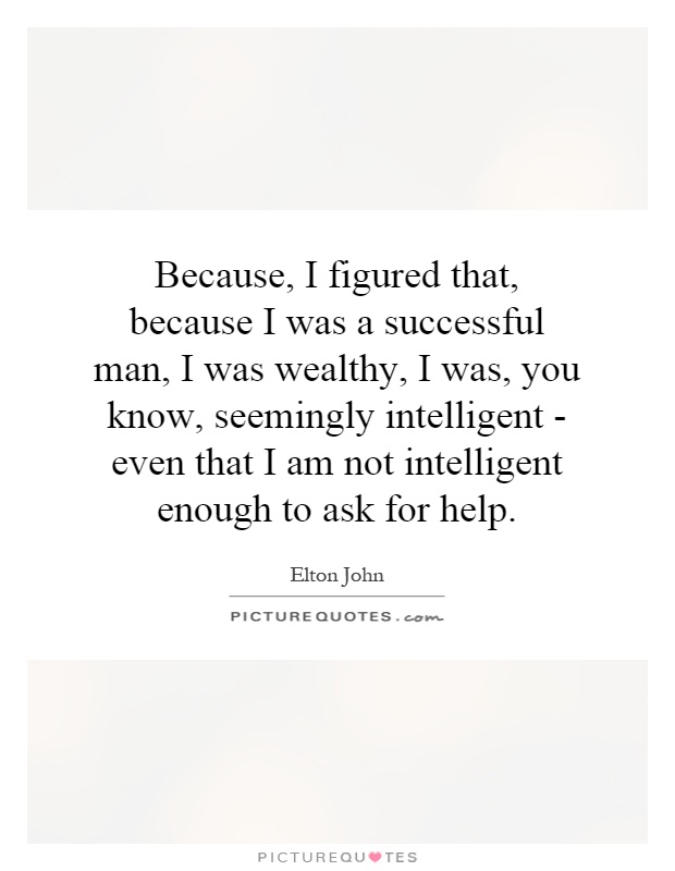 Because, I figured that, because I was a successful man, I was wealthy, I was, you know, seemingly intelligent - even that I am not intelligent enough to ask for help Picture Quote #1