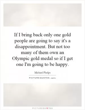 If I bring back only one gold people are going to say it's a disappointment. But not too many of them own an Olympic gold medal so if I get one I'm going to be happy Picture Quote #1