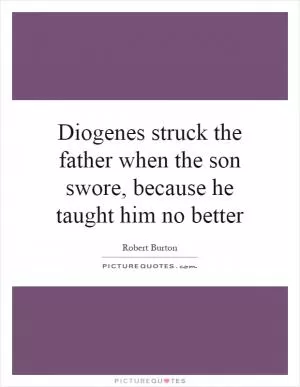 Diogenes struck the father when the son swore, because he taught him no better Picture Quote #1