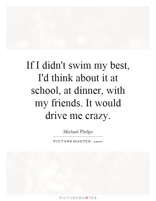 If I didn't swim my best, I'd think about it at school, at dinner, with my friends. It would drive me crazy Picture Quote #1