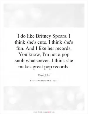 I do like Britney Spears. I think she's cute. I think she's fun. And I like her records. You know, I'm not a pop snob whatsoever. I think she makes great pop records Picture Quote #1