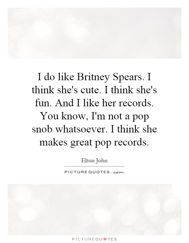 I do like Britney Spears. I think she's cute. I think she's fun. And I like her records. You know, I'm not a pop snob whatsoever. I think she makes great pop records Picture Quote #1