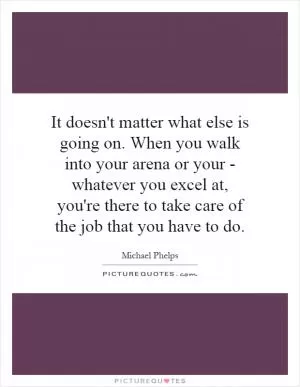 It doesn't matter what else is going on. When you walk into your arena or your - whatever you excel at, you're there to take care of the job that you have to do Picture Quote #1