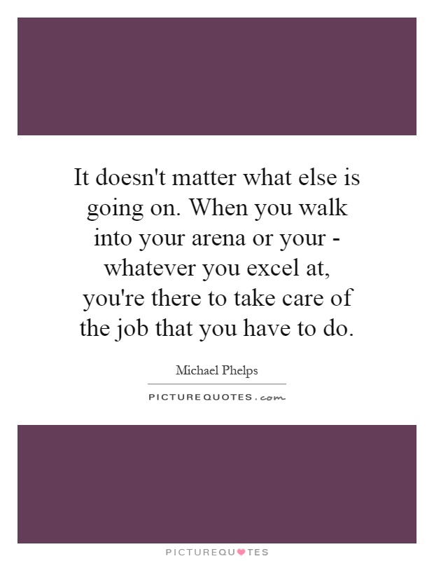 It doesn't matter what else is going on. When you walk into your arena or your - whatever you excel at, you're there to take care of the job that you have to do Picture Quote #1
