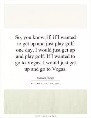 So, you know, if, if I wanted to get up and just play golf one day, I would just get up and play golf. If I wanted to go to Vegas, I would just get up and go to Vegas Picture Quote #1