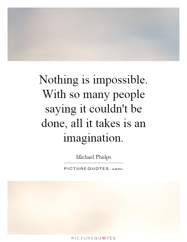 Nothing is impossible. With so many people saying it couldn't be done, all it takes is an imagination Picture Quote #1