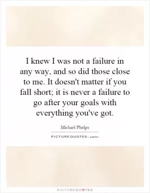 I knew I was not a failure in any way, and so did those close to me. It doesn't matter if you fall short; it is never a failure to go after your goals with everything you've got Picture Quote #1