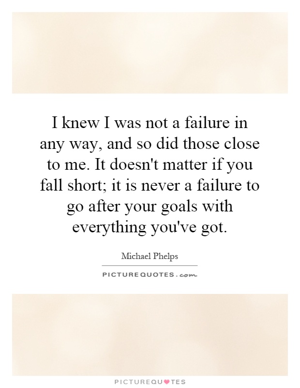 I knew I was not a failure in any way, and so did those close to me. It doesn't matter if you fall short; it is never a failure to go after your goals with everything you've got Picture Quote #1