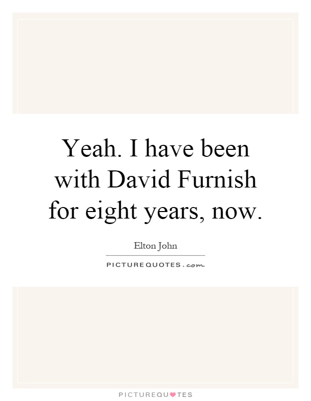Yeah. I have been with David Furnish for eight years, now Picture Quote #1