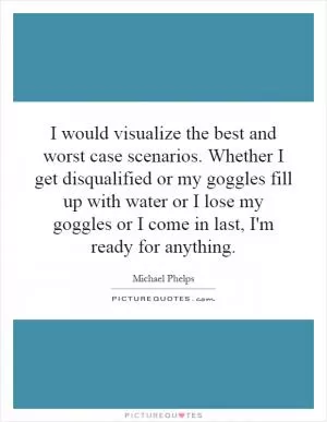 I would visualize the best and worst case scenarios. Whether I get disqualified or my goggles fill up with water or I lose my goggles or I come in last, I'm ready for anything Picture Quote #1