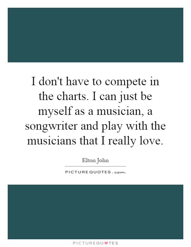 I don't have to compete in the charts. I can just be myself as a musician, a songwriter and play with the musicians that I really love Picture Quote #1