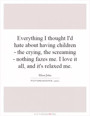 Everything I thought I'd hate about having children - the crying, the screaming - nothing fazes me. I love it all, and it's relaxed me Picture Quote #1