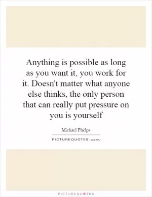 Anything is possible as long as you want it, you work for it. Doesn't matter what anyone else thinks, the only person that can really put pressure on you is yourself Picture Quote #1