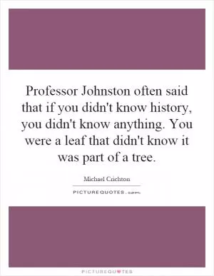 Professor Johnston often said that if you didn't know history, you didn't know anything. You were a leaf that didn't know it was part of a tree Picture Quote #1