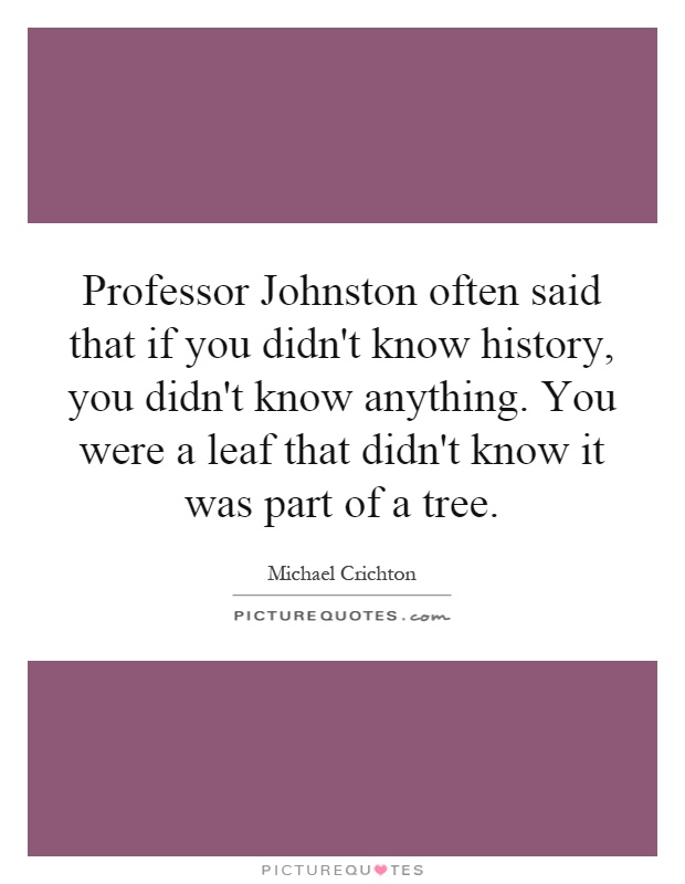 Professor Johnston often said that if you didn't know history, you didn't know anything. You were a leaf that didn't know it was part of a tree Picture Quote #1