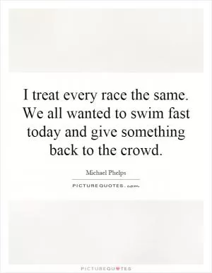I treat every race the same. We all wanted to swim fast today and give something back to the crowd Picture Quote #1