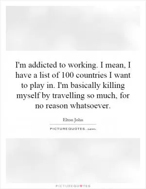 I'm addicted to working. I mean, I have a list of 100 countries I want to play in. I'm basically killing myself by travelling so much, for no reason whatsoever Picture Quote #1