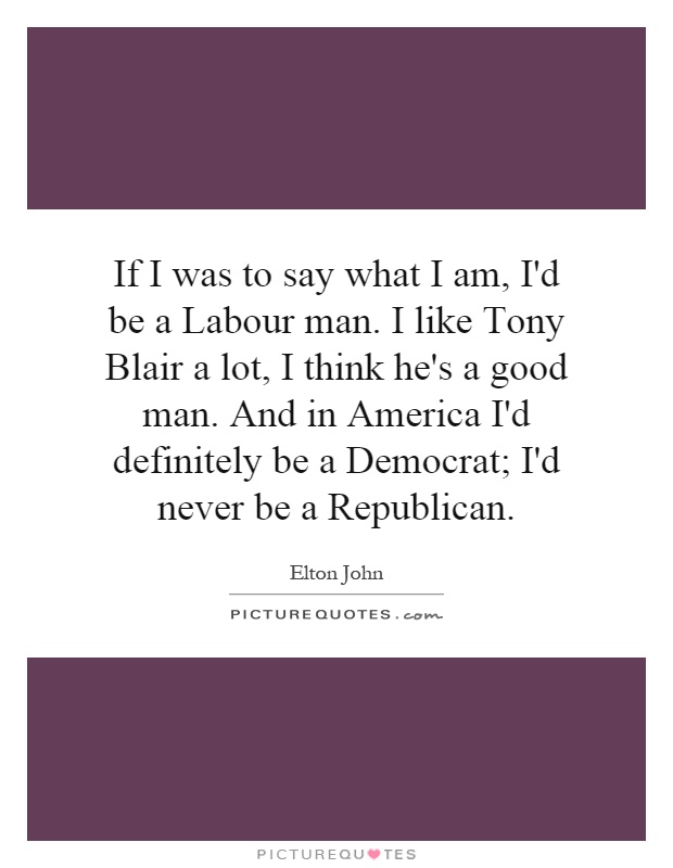 If I was to say what I am, I'd be a Labour man. I like Tony Blair a lot, I think he's a good man. And in America I'd definitely be a Democrat; I'd never be a Republican Picture Quote #1