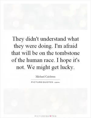 They didn't understand what they were doing. I'm afraid that will be on the tombstone of the human race. I hope it's not. We might get lucky Picture Quote #1