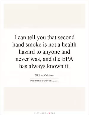 I can tell you that second hand smoke is not a health hazard to anyone and never was, and the EPA has always known it Picture Quote #1