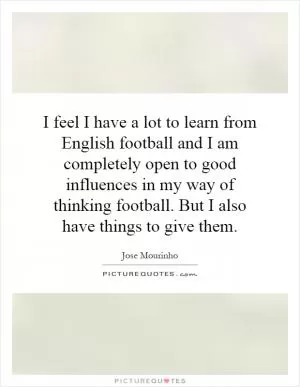 I feel I have a lot to learn from English football and I am completely open to good influences in my way of thinking football. But I also have things to give them Picture Quote #1