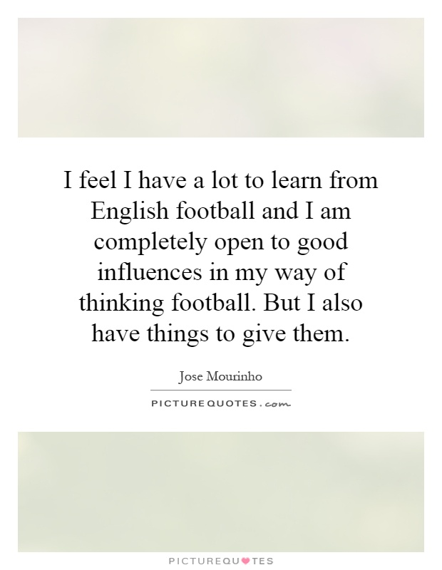I feel I have a lot to learn from English football and I am completely open to good influences in my way of thinking football. But I also have things to give them Picture Quote #1