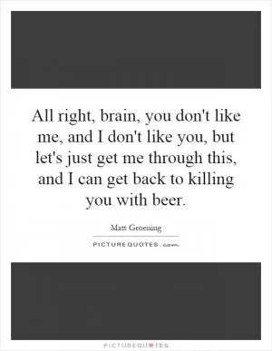 All right, brain, you don't like me, and I don't like you, but let's just get me through this, and I can get back to killing you with beer Picture Quote #1