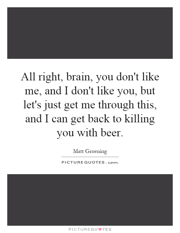 All right, brain, you don't like me, and I don't like you, but let's just get me through this, and I can get back to killing you with beer Picture Quote #1