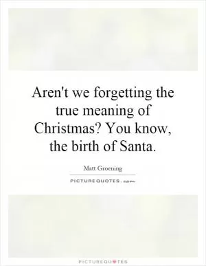 Aren't we forgetting the true meaning of Christmas? You know, the birth of Santa Picture Quote #1