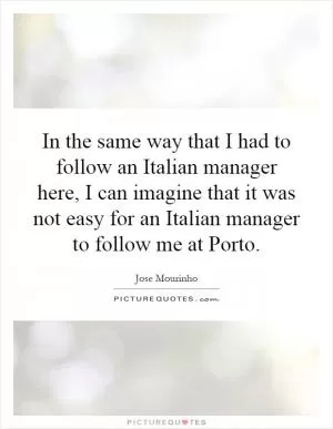 In the same way that I had to follow an Italian manager here, I can imagine that it was not easy for an Italian manager to follow me at Porto Picture Quote #1