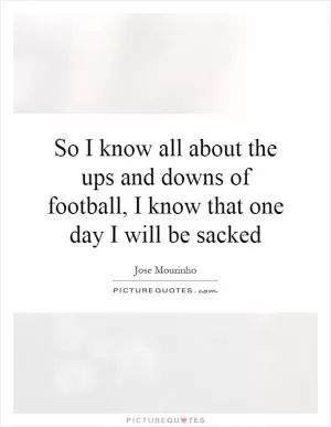 So I know all about the ups and downs of football, I know that one day I will be sacked Picture Quote #1