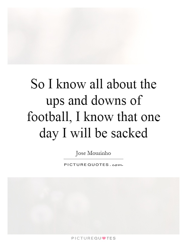 So I know all about the ups and downs of football, I know that one day I will be sacked Picture Quote #1