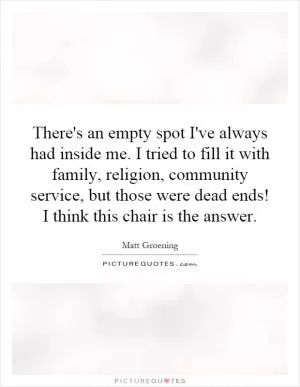 There's an empty spot I've always had inside me. I tried to fill it with family, religion, community service, but those were dead ends! I think this chair is the answer Picture Quote #1