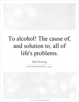 To alcohol! The cause of, and solution to, all of life's problems Picture Quote #1