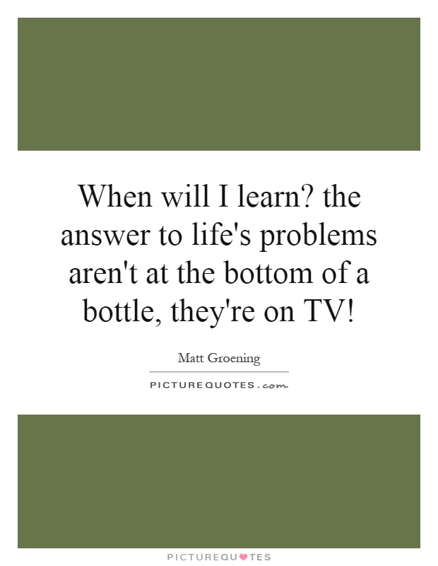 When will I learn? the answer to life's problems aren't at the bottom of a bottle, they're on TV! Picture Quote #1