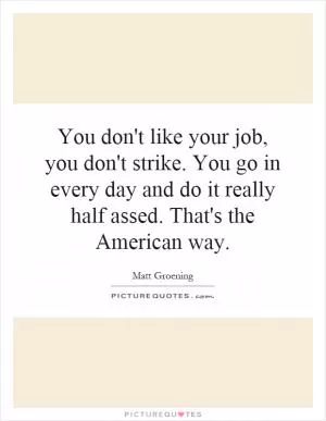 You don't like your job, you don't strike. You go in every day and do it really half assed. That's the American way Picture Quote #2