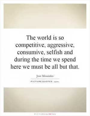 The world is so competitive, aggressive, consumive, selfish and during the time we spend here we must be all but that Picture Quote #1