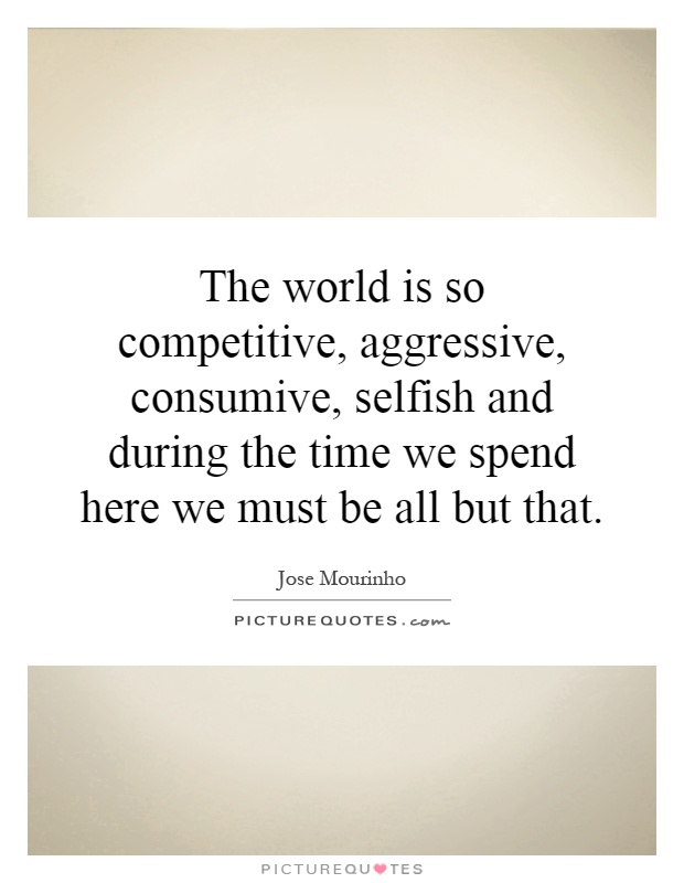 The world is so competitive, aggressive, consumive, selfish and during the time we spend here we must be all but that Picture Quote #1
