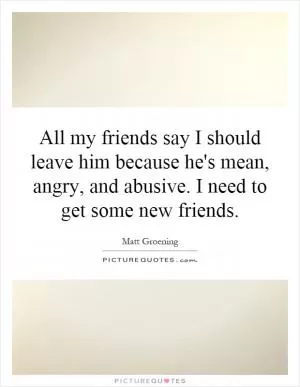 All my friends say I should leave him because he's mean, angry, and abusive. I need to get some new friends Picture Quote #1