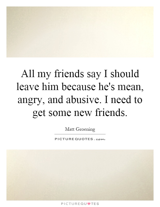 All my friends say I should leave him because he's mean, angry, and abusive. I need to get some new friends Picture Quote #1